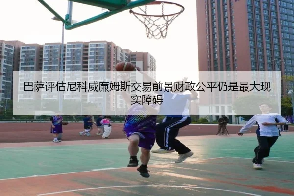 巴萨评估尼科威廉姆斯交易前景财政公平仍是最大现实障碍